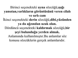 Birinci seçenekteki  ayna  sözcüğü, ışığı yansıtan,varlıkların görüntüsünü veren cilalı ve sırlı cam İkinci seçenekteki  derin  sözcüğü, dibi,yüzünden ya da ağzından uzak olan. Dördüncü seçenekteki  kaldırmak  sözcüğü, bir şeyi bulunduğu yerden almak. Anlamında kullanılmıştır.Bu anlamlar söz konusu sözcüklerin gerçek anlamlarıdır. 