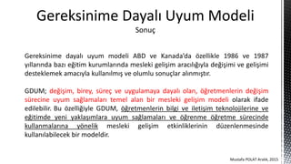 Gereksinime dayalı uyum modeli ABD ve Kanada’da özellikle 1986 ve 1987
yıllarında bazı eğitim kurumlarında mesleki gelişim aracılığıyla değişimi ve gelişimi
desteklemek amacıyla kullanılmış ve olumlu sonuçlar alınmıştır.
GDUM; değişim, birey, süreç ve uygulamaya dayalı olan, öğretmenlerin değişim
sürecine uyum sağlamaları temel alan bir mesleki gelişim modeli olarak ifade
edilebilir. Bu özelliğiyle GDUM, öğretmenlerin bilgi ve iletişim teknolojilerine ve
eğitimde yeni yaklaşımlara uyum sağlamaları ve öğrenme öğretme sürecinde
kullanmalarına yönelik mesleki gelişim etkinliklerinin düzenlenmesinde
kullanılabilecek bir modeldir.
Gereksinime Dayalı Uyum Modeli
Sonuç
Mustafa POLAT Aralık, 2015
 
