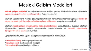 Mesleki Gelişim Modelleri
Mesleki gelişim modelleri (MGM) öğretmenlikte mesleki gelişim gereksinimlerinin ve planlarının
uygulamaya geçirilmesinin temel dayanağını oluşturmaktadırlar.
MGMler öğretmenlerin mesleki gelişim gereksinimlerini karşılamak amacıyla oluşturulan belirli bir
sistem içerisinde belirli amaçlara yönelik uygulama yaklaşımları olarak tanımlanmaktadır.
MGMler mesleki gelişim uygulamalarına ilişkin çeşitli stratejiler sunmaktadırlar. Buaçıdan MGMler
öğretmenlikte mesleki gelişim sistemlerinin oluşturulmasının ve teorinin uygulamaya
dönüştürülmesinin araçları niteliğindedir.
Öğretmenlikte MGMleri üç ana yaklaşım açısından ele almak mümkündür:
* Standartlaştırılmış mesleki gelişim yaklaşımı
* Kurumsal odaklı mesleki gelişim yaklaşımı
* Bireysel odaklı mesleki gelişim yaklaşımı
Mustafa POLAT Aralık, 2015
 