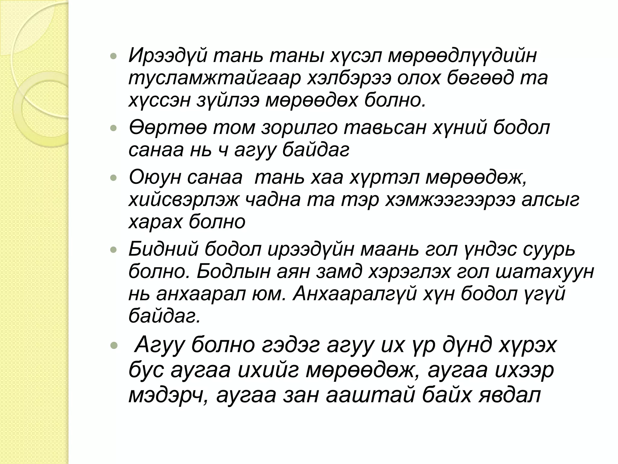 Өнгөрсөн цаг үеийнхээ боломж бололцоо муутай байсныг бодон, шаналж ирээдүйгээ баллах нь утгагүй зүйл юм. Магадгүй таны байгаа орчин таны санаанд нийцэхгүй байж болно та тэр орчинд үүрд мөнх амьдрахгүй шүү дээ. Тэгээд ч хүнд нөхцөлд ажил хийж сурах нь амар тайван орчинд ажиллаж амьдрах энергийг танд өгөх болно.Муу ч байсан сайн ч байсан ямар нэгэн зүйлд зорьсон л бол таныг хэн ч зогсоохгүй. Хийсэн, бодсон зүйлийн  тань үр дүн хэзээ нэгэн цагт заавал гарах болно. 