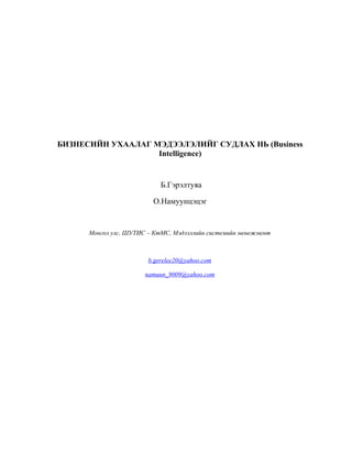 БИЗНЕСИЙН УХААЛАГ МЭДЭЭЛЭЛИЙГ СУДЛАХ НЬ (Business
Intelligence)

Б.Гэрэлтуяа
О.Намуунцэцэг

Монгол улс, ШУТИС – КтМС, Мэдээллийн системийн менежмент

b.gerelee20@yahoo.com
namuun_9009@yahoo.com

 