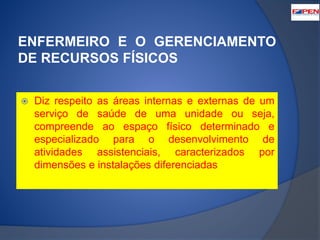 ENFERMEIRO E O GERENCIAMENTO 
DE RECURSOS FÍSICOS 
 Diz respeito as áreas internas e externas de um 
serviço de saúde de uma unidade ou seja, 
compreende ao espaço físico determinado e 
especializado para o desenvolvimento de 
atividades assistenciais, caracterizados por 
dimensões e instalações diferenciadas 
 