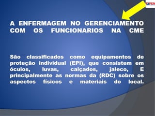A ENFERMAGEM NO GERENCIAMENTO 
COM OS FUNCIONARIOS NA CME 
São classificados como equipamentos de 
proteção individual (EPI), que consistem em 
óculos, luvas, calçados, jaleco, E 
principalmente as normas da (RDC) sobre os 
aspectos físicos e materiais do local. 
 