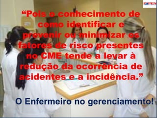 “Pois o conhecimento de 
como identificar e 
prevenir ou minimizar os 
fatores de risco presentes 
no CME tende a levar à 
redução da ocorrência de 
acidentes e a incidência.” 
 