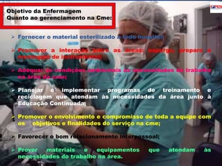 Objetivo da Enfermagem 
Quanto ao gerenciamento na Cme: 
 Fornecer o material esterilizado a todo hospital; 
 Promover a interação entre as áreas: expurgo, preparo e 
montagem de instrumental; 
 Adequar as condições ambientais às necessidades do trabalho 
na área da cme; 
 Planejar e implementar programas de treinamento e 
reciclagem que atendam às necessidades da área junto à 
Educação Continuada; 
 Promover o envolvimento e compromisso de toda a equipe com 
os objetivos e finalidades do serviço na cme; 
 Favorecer o bom relacionamento interpessoal; 
 Prover materiais e equipamentos que atendam às 
necessidades do trabalho na área. 
 