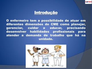Introdução 
O enfermeiro tem a possibilidade de atuar em 
diferentes dimensões do CME como planejar, 
gerenciar, cuidar e educar, precisando 
desenvolver habilidades profissionais para 
atender a demanda de trabalho que há na 
unidade. 
 