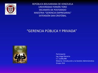 REPÚBLICA BOLIVARIANA DE VENEZUELA
        UNIVERSIDAD FERMÍN TORO
        DECANATO DE POSTGRADO
    MAESTRIA “GERENCIA EMPRESARIAL”
        EXTENSIÓN SAN CRISTÓBAL




“GERENCIA PÚBLICA Y PRIVADA”




                      Participante
                      Ing. Angel Becerra
                      C.I. 5,668,098
                      Materia: Introducción a la Gestión Administrativa
                      Grupo: 01A
 