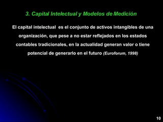 3. Capital Intelectual y Modelos de Medición  El capital intelectual  es el conjunto de activos intangibles de una organización, que pese a no estar reflejados en los estados contables tradicionales, en la actualidad generan valor o tiene potencial de generarlo en el futuro  (Euroforum, 1998) 10 
