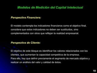 Modelos de Medición del Capital Intelectual 19 Perspectiva Financiera: El modelo contempla los indicadores financieros como el objetivo final, considera que estos indicadores no deben ser sustituidos, sino complementados con otros que reflejan la realidad empresarial. Perspectiva de Cliente: El objetivo de este bloque es identificar los valores relacionados con los clientes, que aumentan la capacidad competitiva de la empresa.  Para ello, hay que definir previamente el segmento de mercado objetivo y realizar un análisis del valor y calidad de éstos.  
