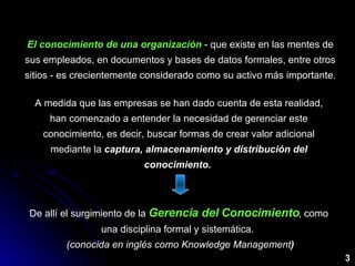 El conocimiento de una organización  - que existe en las mentes de sus empleados, en documentos y bases de datos formales, entre otros sitios - es crecientemente considerado como su activo más importante. A medida que las empresas se han dado cuenta de esta realidad, han comenzado a entender la necesidad de gerenciar este conocimiento, es decir, buscar formas de crear valor adicional mediante la  captura, almacenamiento y distribución del conocimiento.  De allí el surgimiento de la  Gerencia del Conocimiento , como una disciplina formal y sistemática.    (conocida en inglés como Knowledge Management ) 3 
