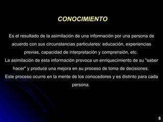 CONOCIMIENTO Es el resultado de la asimilación de una información por una persona de acuerdo con sus circunstancias particulares: educación, experiencias previas, capacidad de interpretación y comprensión, etc.  La asimilación de esta información provoca un enriquecimiento de su "saber hacer" y produce una mejora en su proceso de toma de decisiones.  Este proceso ocurre en la mente de los conocedores y es distinto para cada persona.  8 