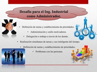 Desafío para el Ing. Industrial
      como Administrador.

  • Definición de metas y establecimiento de prioridades.

          • Administración y estilo motivadores.
      • Delegación o trabajo a través de los demás .

• Realización simultanea de tareas y uso inteligente del tiempo.

   • Definición de metas y establecimiento de prioridades.
               • Problemas con las personas.
 