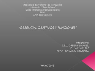 República Bolivariana de Venezuela
Universidad “Fermín Toro”
Curso : Herramientas Gerenciales
RRHH
SAIA-Barquisimeto
“GERENCIA, OBJETIVOS Y FUNCIONES”
Integrante:
T.S.U. GREISI B. LINARES.
C.I. V-12.826.297
PROF. ROSMARY MENDOZA
MAYO 2013
 