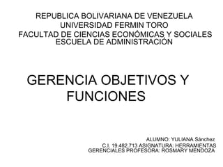 REPUBLICA BOLIVARIANA DE VENEZUELA
UNIVERSIDAD FERMIN TORO
FACULTAD DE CIENCIAS ECONÓMICAS Y SOCIALES
ESCUELA DE ADMINISTRACIÓN

GERENCIA OBJETIVOS Y
FUNCIONES
ALUMNO: YULIANA Sánchez
C.I. 19.482.713 ASIGNATURA: HERRAMIENTAS
GERENCIALES PROFESORA: ROSMARY MENDOZA

 