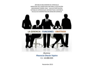 REPÚBLICA BOLIVARIANA DE VENEZUELA
MINISTERIO DEL PODER POPULAR PARA LA EDUCACIÓN
UNIVERSIDAD FERMÍN TORO – NÚCLEO PORTUGUESA
SISTEMA DE APRENDIZAJES INTERACTIVOS A DISTANCIA
ESCUELA DE ADMINISTRACIÓN MENCIÓN GERENCIA

LA GERENCIA - FUNCIONES - OBJETIVOS

Alumna:
Plasencia Chacón Yajaira
C.I. 14.000.035
Noviembre 2013

 