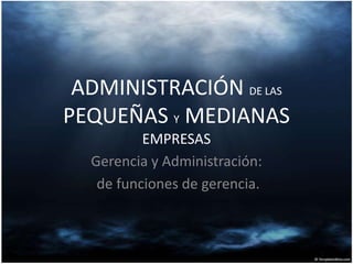 ADMINISTRACIÓN DE LAS
PEQUEÑAS Y MEDIANAS
EMPRESAS
Gerencia y Administración:
de funciones de gerencia.
 