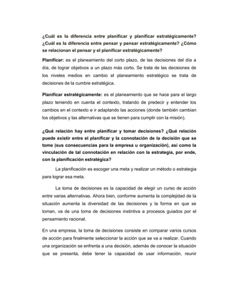 ¿Cuál es la diferencia entre planificar y planificar estratégicamente?
¿Cuál es la diferencia entre pensar y pensar estratégicamente? ¿Cómo
se relacionan el pensar y el planificar estratégicamente?
Planificar: es el planeamiento del corto plazo, de las decisiones del día a
día, de lograr objetivos a un plazo más corto. Se trata de las decisiones de
los niveles medios en cambio el planeamiento estratégico se trata de
decisiones de la cumbre estratégica.
Planificar estratégicamente: es el planeamiento que se hace para el largo
plazo teniendo en cuenta el contexto, tratando de predecir y entender los
cambios en el contexto e ir adaptando las acciones (donde también cambian
los objetivos y las alternativas que se tienen para cumplir con la misión).
¿Qué relación hay entre planificar y tomar decisiones? ¿Qué relación
puede existir entre el planificar y la connotación de la decisión que se
tome (sus consecuencias para la empresa u organización), así como la
vinculación de tal connotación en relación con la estrategia, por ende,
con la planificación estratégica?
La planificación es escoger una meta y realizar un método o estrategia
para lograr esa meta.
La toma de decisiones es la capacidad de elegir un curso de acción
entre varias alternativas. Ahora bien, conforme aumenta la complejidad de la
situación aumenta la diversidad de las decisiones y la forma en que se
toman, va de una toma de decisiones instintiva a procesos guiados por el
pensamiento racional.
En una empresa, la toma de decisiones consiste en comparar varios cursos
de acción para finalmente seleccionar la acción que se va a realizar. Cuando
una organización se enfrenta a una decisión, además de conocer la situación
que se presenta, debe tener la capacidad de usar información, reunir
 