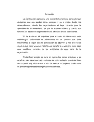 Conclusión
La planificación representa una excelente herramienta para optimizar
decisiones que nos afectan como personas y en el medio donde nos
desenvolvemos, siendo las organizaciones el lugar perfecto para la
aplicación de tal herramienta, ya que de acuerdo a como y cuando son
tomadas las decisiones dependerá el éxito o fracaso en sus operaciones.
En la actualidad el preparase para el futuro ha demandado usar
metodología, convirtiendo la planificación en un proceso que dicta
lineamientos a seguir para la consecución de objetivos y nos dice hacia
dónde ir, qué hacer y cuando hacerlo para lograrlo, a su vez sirve como base
para establecer controles de las actividades de cada parte de la
organización.
Al planificar también se toma en cuenta los planes anteriores y se
redefinen para lograr una mejor optimización, esto ha hecho que el planificar
sea un punto muy importante a la hora de arrancar un proyecto, o solucionar
un problema para todas las organizaciones actuales.
 