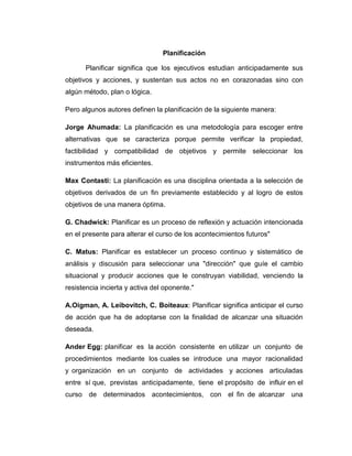 Planificación
Planificar significa que los ejecutivos estudian anticipadamente sus
objetivos y acciones, y sustentan sus actos no en corazonadas sino con
algún método, plan o lógica.
Pero algunos autores definen la planificación de la siguiente manera:
Jorge Ahumada: La planificación es una metodología para escoger entre
alternativas que se caracteriza porque permite verificar la propiedad,
factibilidad y compatibilidad de objetivos y permite seleccionar los
instrumentos más eficientes.
Max Contasti: La planificación es una disciplina orientada a la selección de
objetivos derivados de un fin previamente establecido y al logro de estos
objetivos de una manera óptima.
G. Chadwick: Planificar es un proceso de reflexión y actuación intencionada
en el presente para alterar el curso de los acontecimientos futuros"
C. Matus: Planificar es establecer un proceso continuo y sistemático de
análisis y discusión para seleccionar una "dirección" que guíe el cambio
situacional y producir acciones que le construyan viabilidad, venciendo la
resistencia incierta y activa del oponente."
A.Oigman, A. Leibovitch, C. Boiteaux: Planificar significa anticipar el curso
de acción que ha de adoptarse con la finalidad de alcanzar una situación
deseada.
Ander Egg: planificar es la acción consistente en utilizar un conjunto de
procedimientos mediante los cuales se introduce una mayor racionalidad
y organización en un conjunto de actividades y acciones articuladas
entre sí que, previstas anticipadamente, tiene el propósito de influir en el
curso de determinados acontecimientos, con el fin de alcanzar una
 