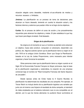 situación elegida como deseable, mediante el uso eficiente de medios y
recursos escasos o limitados.
Jiménez: La planificación es un proceso de toma de decisiones para
alcanzar un futuro deseado, teniendo en cuenta la situación actual y los
factores internos y externos que pueden influir en el logro de los objetivos.
Cortés: Es el proceso de definir el curso de acción y los procedimientos
requeridos para alcanzar los objetivos y metas. El plan establece lo que hay
que hacer para llegar al estado final deseado.
Origen de la planificación
Se origina en el momento en que un hombre se planteó como alcanzar
un objetivo, fuese este construir, conquistar un adversario, desarrollar una
política, etc. Algunos autores opinan que la planificación tiene su origen en el
año 1918 en la antigua Unión Soviética. Dicen que Surge la Planificación,
basada en la Ley de Justas Proporciones, como necesaria para intentar
organizar y hacer funcionar la sociedad.
Otras personas creen que la planificación tiene su origen cuando en el
Siglo XVI el Economista Francés François du Noyer promueve, bajo la base
de la planificación organizada y sistemática, la creación de una empresa
comercial bajo el nombre de "Real Compañía Francesa del Santo Sepulcro
de Jerusalén”.
Desde épocas antes de Cristo hasta la II Guerra Mundial, la
planificación ha determinado los resultados de una campaña. Por ejemplo, el
Tercer Reich no incluyó dentro de su planificación logística una variable que
junto con el invierno ruso forjaron el resultado de dicha campaña, el standard
de rieles empleados por el sistema rodoviario ruso no era compatible con el
alemán, por lo que los trenes alemanes no pudieron llevar suministros al
 