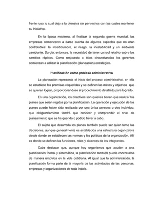 frente ruso lo cual dejo a la ofensiva sin pertrechos con los cuales mantener
su iniciativa.
En la época moderna, al finalizar la segunda guerra mundial, las
empresas comenzaron a darse cuenta de algunos aspectos que no eran
controlables: la incertidumbre, el riesgo, la inestabilidad y un ambiente
cambiante. Surgió, entonces, la necesidad de tener control relativo sobre los
cambios rápidos. Como respuesta a tales circunstancias los gerentes
comienzan a utilizar la planificación (planeación) estratégica.
Planificación como proceso administrativo
La planeación representa el inicio del proceso administrativo, en ella
se establece las premisas requeridas y se definen las metas y objetivos que
se quieren lograr, proporcionándose el procedimiento detallado para lograrlo.
En una organización, los directivos son quienes tienen que realizar los
planes que serán regidos por la planificación. La operación y ejecución de los
planes puede haber sido realizada por una única persona u otro individuo,
que obligatoriamente tendrá que conocer y comprender el nivel de
planeamiento que se ha querido o podido llevar a cabo.
El sujeto que desarrolla los planes también puede ser quien tome las
decisiones, aunque generalmente es establecida una estructura organizativa
desde donde se establecen las normas y las políticas de la organización. Allí
es donde se definen las funciones, roles y alcances de los integrantes.
Cabe destacar que, aunque hay organismos que acuden a una
planificación formal y sistemática, la planificación también puede concretarse
de manera empírica en la vida cotidiana. Al igual que la administración, la
planificación forma parte de la mayoría de las actividades de las personas,
empresas y organizaciones de toda índole.
 