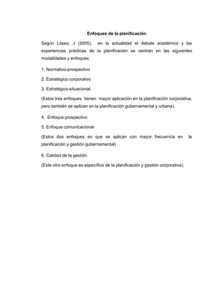 Enfoques de la planificación
Según López, J (2005), en la actualidad el debate académico y las
experiencias prácticas de la planificación se centran en las siguientes
modalidades y enfoques:
1. Normativo-prospectivo
2. Estratégico corporativo
3. Estratégico-situacional.
(Estos tres enfoques tienen mayor aplicación en la planificación corporativa,
pero también se aplican en la planificación gubernamental y urbana).
4. Enfoque prospectivo
5. Enfoque comunicacional
(Estos dos enfoques en que se aplican con mayor frecuencia en la
planificación y gestión gubernamental)
6. Calidad de la gestión
(Este otro enfoque es específico de la planificación y gestión corporativa).
 