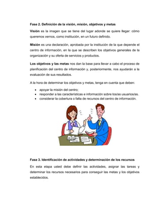 Fase 2. Definición de la visión, misión, objetivos y metas
Visión es la imagen que se tiene del lugar adonde se quiere llegar: cómo
queremos vernos, como institución, en un futuro definido.
Misión es una declaración, aprobada por la institución de la que depende el
centro de información, en la que se describen los objetivos generales de la
organización y su oferta de servicios y productos.
Los objetivos y las metas nos dan la base para llevar a cabo el proceso de
planificación del centro de información y, posteriormente, nos ayudarán a la
evaluación de sus resultados.
A la hora de determinar los objetivos y metas, tenga en cuenta que deben:
 apoyar la misión del centro;
 responder a las características e información sobre los/as usuarios/as.
 considerar la cobertura o falta de recursos del centro de información.
Fase 3. Identificación de actividades y determinación de los recursos
En esta etapa usted debe definir las actividades, asignar las tareas y
determinar los recursos necesarios para conseguir las metas y los objetivos
establecidos.
 