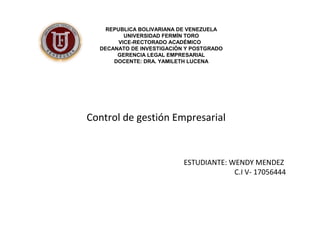 REPUBLICA BOLIVARIANA DE VENEZUELA 
UNIVERSIDAD FERMÍN TORO 
VICE-RECTORADO ACADÉMICO 
DECANATO DE INVESTIGACIÓN Y POSTGRADO 
GERENCIA LEGAL EMPRESARIAL 
DOCENTE: DRA. YAMILETH LUCENA 
Control de gestión Empresarial 
ESTUDIANTE: WENDY MENDEZ 
C.I V- 17056444 
 