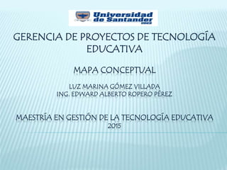 MAPA CONCEPTUAL
LUZ MARINA GÓMEZ VILLADA
ING. EDWARD ALBERTO ROPERO PÉREZ
MAESTRÍA EN GESTIÓN DE LA TECNOLOGÍA EDUCATIVA
2015
GERENCIA DE PROYECTOS DE TECNOLOGÍA
EDUCATIVA
 