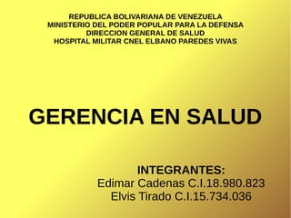REPUBLICA BOLIVARIANA DE VENEZUELA
MINISTERIO DEL PODER POPULAR PARA LA DEFENSA
DIRECCION GENERAL DE SALUD
HOSPITAL MILITAR CNEL ELBANO PAREDES VIVAS
GERENCIA EN SALUD
INTEGRANTES:
Edimar Cadenas C.I.18.980.823
Elvis Tirado C.I.15.734.036
 