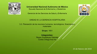 Universidad Nacional Autónoma de México
Escuela Nacional de Enfermería y Obstetricia
Gerencia de los Servicios de Salud y Enfermería
UNIDAD III: LA GERENCIA HOSPITALARIA
3.2. Planeación de los recursos humanos, tecnológicos, financieros y
materiales.
Grupo: 1651
Integrantes:
Reyes Guadalupe Gabriela
Cortes Ortega Ana Iris
25 de Febrero del 2019
 