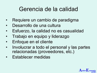 Gerencia de la calidad Requiere un cambio de paradigma Desarrollo de una cultura Esfuerzo, la calidad no es casualidad Trabajo en equipo y liderazgo Enfoque en el cliente Involucrar a todo el personal y las partes relacionadas (proveedores, etc.) Establecer medidas A ula de E conomía . com 