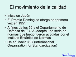 El movimiento de la calidad Inicia en Japón El Premio Deming se otorgó por primera vez en 1951 A fines de los 50´s el Departamento de Defensa de E.U.A. adopta una serie de normas que luego fueron acogidas por el Instituto Británico de Normas De ahí nació ISO (International Organization for Standardization) A ula de E conomía . com 