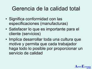 Gerencia de la calidad total Significa conformidad con las especificaciones (manufacturas) Satisfacer lo que es importante para el cliente (servicios) Implica desarrollar toda una cultura que motive y permita que cada trabajador haga todo lo posible por proporcionar un servicio de calidad A ula de E conomía . com 