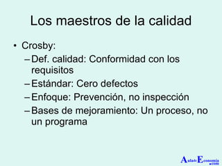 Los maestros de la calidad Crosby: Def. calidad: Conformidad con los requisitos Estándar: Cero defectos Enfoque: Prevención, no inspección Bases de mejoramiento: Un proceso, no un programa A ula de E conomía . com 