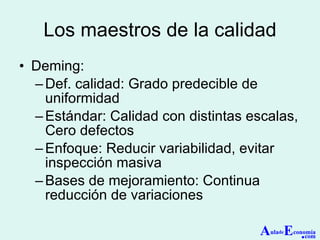 Los maestros de la calidad Deming: Def. calidad: Grado predecible de uniformidad Estándar: Calidad con distintas escalas, Cero defectos Enfoque: Reducir variabilidad, evitar inspección masiva Bases de mejoramiento: Continua reducción de variaciones A ula de E conomía . com 