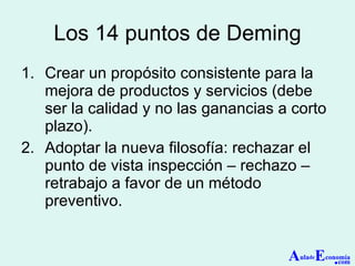 Los 14 puntos de Deming Crear un propósito consistente para la mejora de productos y servicios (debe ser la calidad y no las ganancias a corto plazo). Adoptar la nueva filosofía: rechazar el punto de vista inspección – rechazo – retrabajo a favor de un método preventivo. A ula de E conomía . com 