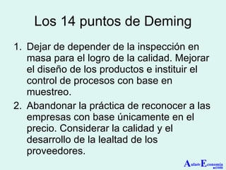 Los 14 puntos de Deming Dejar de depender de la inspección en masa para el logro de la calidad. Mejorar el diseño de los productos e instituir el control de procesos con base en muestreo. Abandonar la práctica de reconocer a las empresas con base únicamente en el precio. Considerar la calidad y el desarrollo de la lealtad de los proveedores. A ula de E conomía . com 