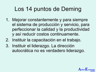 Los 14 puntos de Deming Mejorar constantemente y para siempre el sistema de producción y servicio, para perfeccionar la calidad y la productividad y así reducir costos continuamente. Instituir la capacitación en el trabajo. Instituir el liderazgo. La dirección autocrática no es verdadero liderazgo. A ula de E conomía . com 