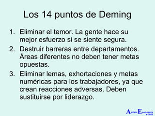 Los 14 puntos de Deming Eliminar el temor. La gente hace su mejor esfuerzo si se siente segura. Destruir barreras entre departamentos. Áreas diferentes no deben tener metas opuestas. Eliminar lemas, exhortaciones y metas numéricas para los trabajadores, ya que crean reacciones adversas. Deben sustituirse por liderazgo. A ula de E conomía . com 