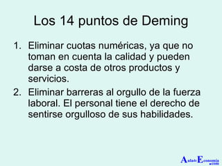 Los 14 puntos de Deming Eliminar cuotas numéricas, ya que no toman en cuenta la calidad y pueden darse a costa de otros productos y servicios. Eliminar barreras al orgullo de la fuerza laboral. El personal tiene el derecho de sentirse orgulloso de sus habilidades. A ula de E conomía . com 