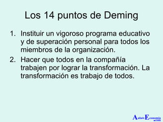 Los 14 puntos de Deming Instituir un vigoroso programa educativo y de superación personal para todos los miembros de la organización. Hacer que todos en la compañía trabajen por lograr la transformación. La transformación es trabajo de todos. A ula de E conomía . com 
