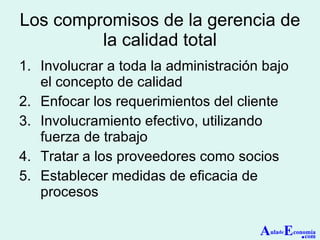 Los compromisos de la g erencia de la calidad total Involucrar a toda la administración bajo el concepto de calidad Enfocar los requerimientos del cliente Involucramiento efectivo, utilizando fuerza de trabajo Tratar a los proveedores como socios Establecer medidas de eficacia de procesos A ula de E conomía . com 