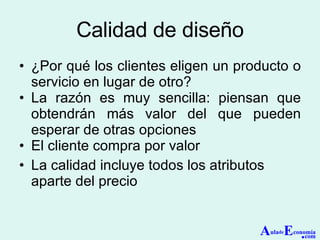 Calidad de diseño ¿Por qué los clientes eligen un producto o servicio en lugar de otro? La razón es muy sencilla: piensan que obtendrán más valor del que pueden esperar de otras opciones El cliente compra por valor La calidad incluye todos los atributos aparte del precio A ula de E conomía . com 