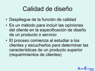 Calidad de diseño Despliegue de la función de calidad Es un método para incluir las opiniones del cliente en la especificación de diseño de un producto o servicio El proceso comienza al estudiar a los clientes y escucharlos para determinar las características de un producto superior (requerimientos de clientes) A ula de E conomía . com 