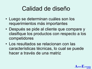 Calidad de diseño Luego se determinan cuáles son los requerimientos más importantes Después se pide al cliente que compare y clasifique los productos con respecto a los competidores Los resultados se relacionan con las características técnicas, lo cual se puede hacer a través de una matriz A ula de E conomía . com 