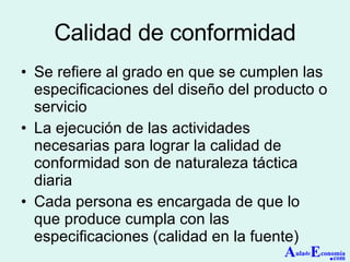 Calidad de conformidad Se refiere al grado en que se cumplen las especificaciones del diseño del producto o servicio La ejecución de las actividades necesarias para lograr la calidad de conformidad son de naturaleza táctica diaria Cada persona es encargada de que lo que produce cumpla con las especificaciones (calidad en la fuente) A ula de E conomía . com 