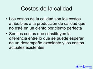 Costos de la calidad Los costos de la calidad son los costos atribuibles a la producción de calidad que no esté en un ciento por ciento perfecta Son los costos que constituyen la diferencia entre lo que se puede esperar de un desempeño excelente y los costos actuales existentes A ula de E conomía . com 