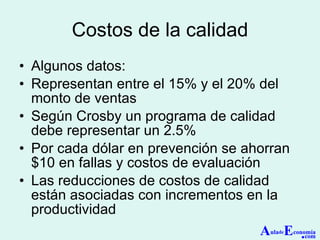 Costos de la calidad Algunos datos: Representan entre el 15% y el 20% del monto de ventas Según Crosby un programa de calidad debe representar un 2.5% Por cada dólar en prevención se ahorran $10 en fallas y costos de evaluación Las reducciones de costos de calidad están asociadas con incrementos en la productividad A ula de E conomía . com 