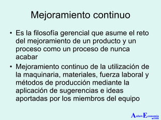 Mejoramiento continuo Es la filosofía gerencial que asume el reto del mejoramiento de un producto y un proceso como un proceso de nunca acabar Mejoramiento continuo de la utilización de la maquinaria, materiales, fuerza laboral y métodos de producción mediante la aplicación de sugerencias e ideas aportadas por los miembros del equipo A ula de E conomía . com 
